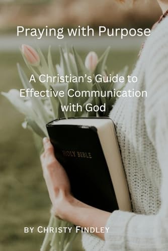 Praying with Purpose A Christian's Guide to Effective Communication with God: Reflection, Spiritual Journey and Prayer Benefits with a Deepening Spiritual Connection with God