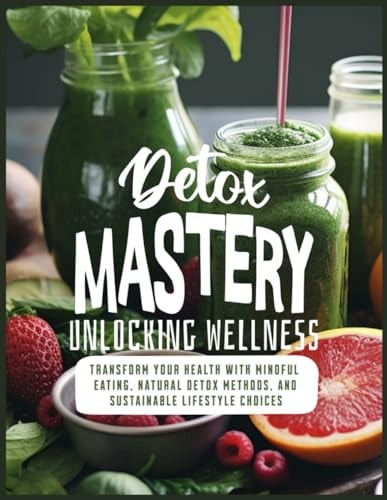 Detox Mastery Unlocking Wellness: Transform Your Health with Mindful Eating, Natural Detox Methods, and Sustainable Lifestyle Choices