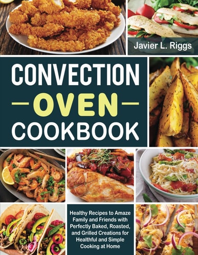 Convection Oven Cookbook Healthy Recipes to Amaze Family and Friends with Perfectly Baked, Roasted, and Grilled Creations for Healthful and Simple Cooking at Home