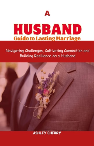 A Husband Guide to Lasting Marriage Navigating Challenges, Cultivating Connection and Building Resilience As a Husband