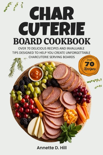 Charcuterie Board Cookbook Over 70 Delicious Recipes and Invaluable Tips Designed to Help You Create Unforgettable Charcuterie Serving Boards