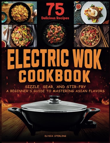 Electric Wok Cookbook Sizzle, Sear, and Stir-Fry: A Beginner's Guide to Mastering Asian Flavors with 75 Recipes