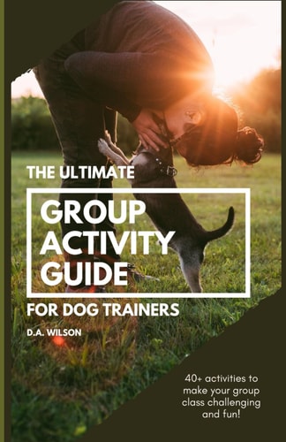 The Ultimate Group Activity Guide for Dog Trainers 40+ Activities to Make Your Group Class Challenging and Fun!