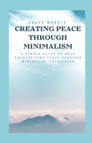 Creating Peace Through Minimalism A Simple Guide to Help Readers Find Peace Through Minimalist Principles
