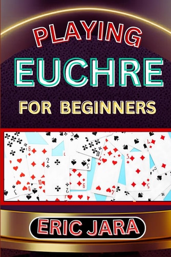 Playing Euchre for Beginners Complete Procedural Guide To Understand, Learn And Master How To Play Eucher Like A Pro Even With No Former Experience
