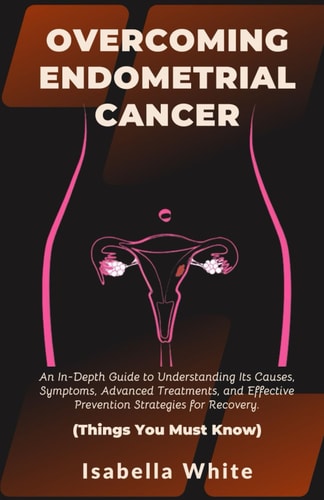 Overcoming Endometrial Cancer An In-Depth Guide to Understanding Its Causes, Symptoms, Advanced Treatments, and Effective Prevention Strategies for Recovery. Things You Must Know