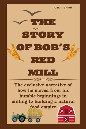 The Story of Bob's Red Mill The Exclusive Narrative of how He Moved from His Humble Beginnings in Milling to Building a Natural Food Empire