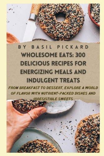 Wholesome Eats 300 DELICIOUS RECIPES FOR ENERGIZING MEALS AND INDULGENT TREATS: From Breakfast to Dessert, Explore a World of Flavor with Nutrient-Packed Dishes and Irresistible Sweets