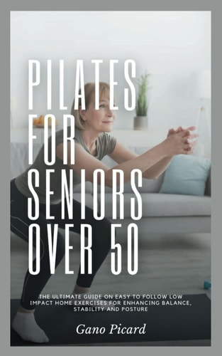 Pilates For Seniors Over 50 The Ultimate Guide on Easy-to-follow Low Impact Home Exercises for Enhancing Balance, Stability and Posture