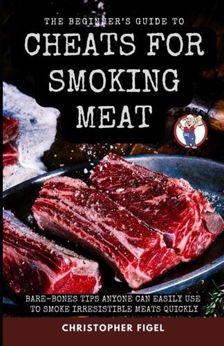 The Beginner's Guide to Cheats for Smoking Meat Bare-Bones Tips Anyone Can Easily Use to Smoke Irresistible Meats Quickly