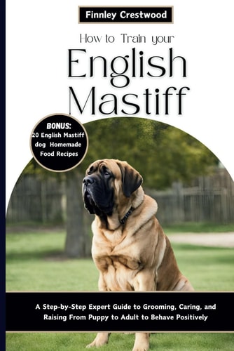 How to Train Your English Mastiff A Step-by-Step Expert Guide to Grooming, Caring, and Raising a Giant Breed Dog from Puppy to Adult to Behave Positively