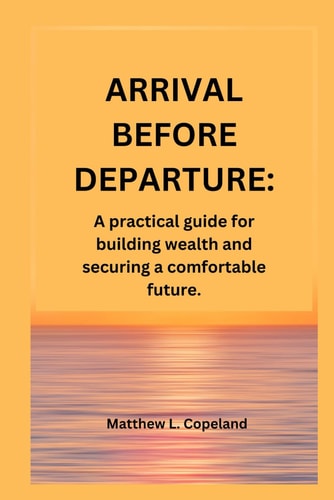 Arrival Before Departure. A Practical Guide for Building Wealth and Securing a Comfortable Future.