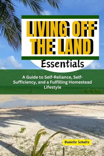 Living Off the Land Essentials A Guide to Self-Reliance, Self-Sufficiency, and a Fulfilling Homestead Lifestyle