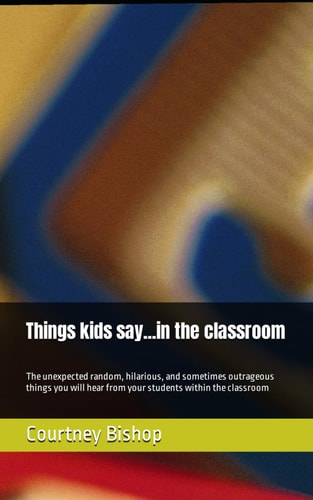 Things Kids Say...in the Classroom The Unexpected Random, Hilarious, and Sometimes Outrageous Things You Will Hear from Students Within the Classroom