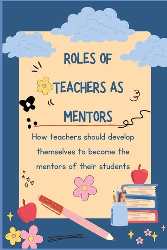 Roles of Teachers as Mentors How Teachers Should Develop Themselves to Become the Mentors of Their Students.