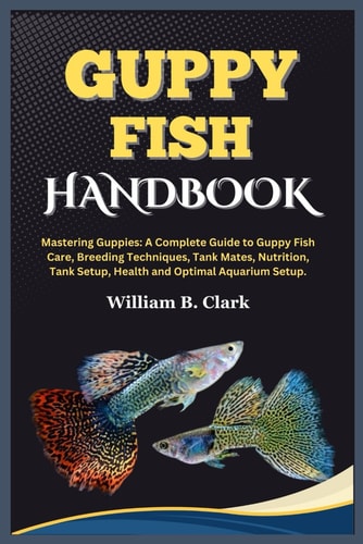Guppy Fish Handbook Mastering Guppies: A Complete Guide to Guppy Fish Care, Breeding Techniques, Tank Mates, Nutrition, Tank Setup, Health and Optimal Aquarium Setup.