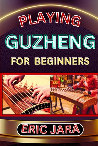 Playing Guzheng for Beginners Complete Procedural Melody Guide To Understand, Learn And Master How To Play Guzheng Like A Pro Even With No Former Experience