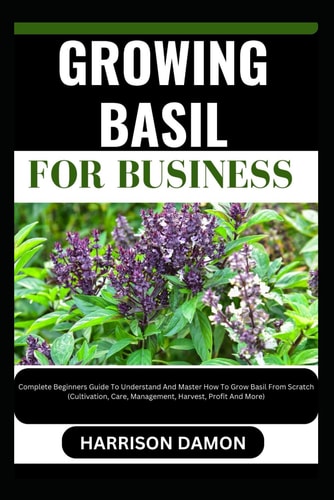 Growing Basil for Business Complete Beginners Guide To Understand And Master How To Grow Basil From Scratch (Cultivation, Care, Management, Harvest, Profit And More)