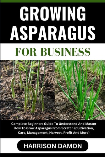 Growing Asparagus for Business Complete Beginners Guide To Understand And Master How To Grow Asparagus From Scratch (Cultivation, Care, Management, Harvest, Profit And More)