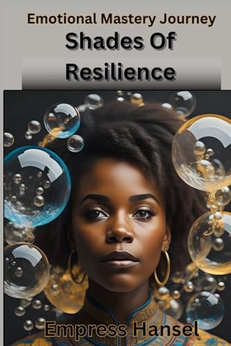 Shades Of Resilience Embracing Emotional Mastery, A Journey and Celebration Into the Hearts of Human Experience and Emotions in Existence