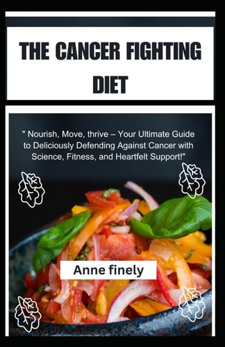 The Cancer Fighting Diet "Nourish, Move, Thrive - Your Ultimate Guide to Deliciously Defending Against Cancer with Science, Fitness, and Heartfelt Support!"