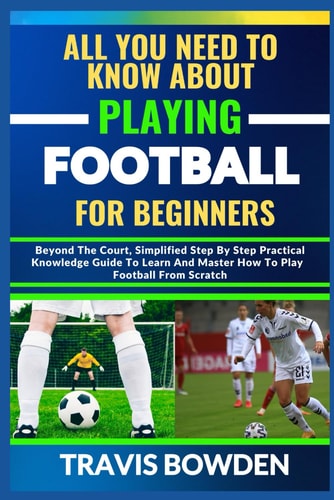 All You Need to Know about Playing Football for Beginners Beyond The Court, Simplified Step By Step Practical Knowledge Guide To Learn And Master How To Play Football From Scratch