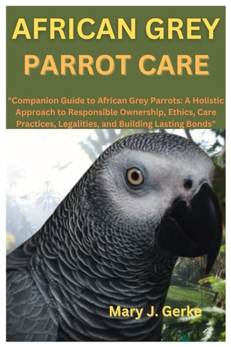 African Grey Parrot Care "Companion Guide to African Grey Parrots: A Holistic Approach to Responsible Ownership, Ethics, Care Practices, Legalities, and Building Lasting Bonds"