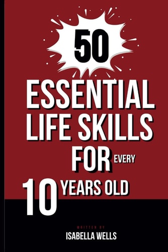 50 Essential Life Skills for Every 10-Year-Old The Ultimate Handbook to Master Social, Emotional, Practical, and Intellectual Abilities for Healthy Independence