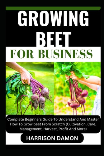 Growing Beet for Business Complete Beginners Guide To Understand And Master How To Grow Beet From Scratch (Cultivation, Care, Management, Harvest, Profit And More)