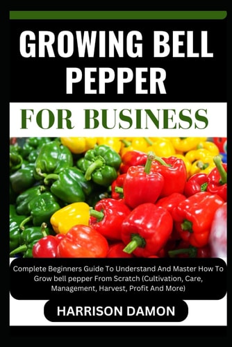 Growing Bell Pepper for Business Complete Beginners Guide To Understand And Master How To Grow Bell Pepper From Scratch (Cultivation, Care, Management, Harvest, Profit And More)