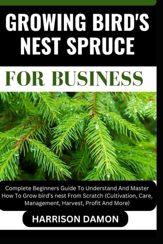 Growing Bird's Nest Spruce for Business Complete Beginners Guide To Understand And Master How To Grow Bird's Nest From Scratch (Cultivation, Care, Management, Harvest, Profit And More)