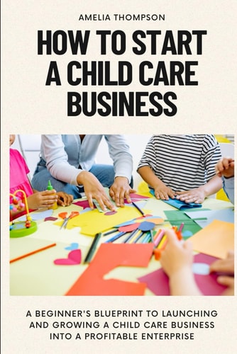 How to Start a Child Care Business A Beginner's Blueprint to Launching and Growing a Child Care Business Into a Profitable Enterprise
