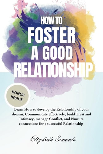 How to Foster a Good Relationship Learn How to Develop the Relationship of Your Dreams, Communicate Effectively, Build Trust and Intimacy, Manage Conflict, and Nurture Connections for a Successful Relationship