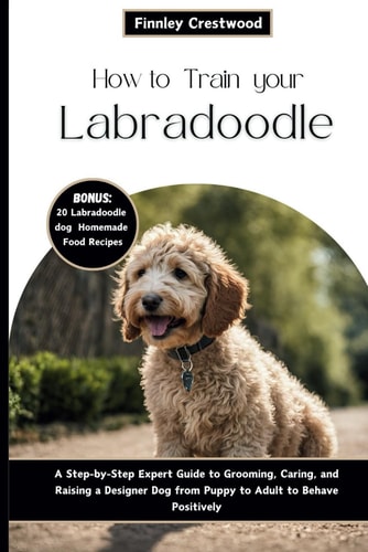 How to Train Your Labradoodle A Step-by-Step Expert Guide to Grooming, Caring, and Raising a Designer Dog from Puppy to Adult to Behave Positively