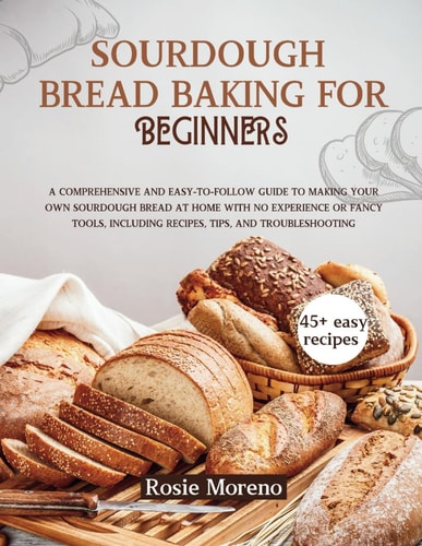 Sourdough Bread Baking for Beginners Comprehensive and Easy-to-Follow Guide to Making Your Own Sourdough Bread at Home with No Experience Or Fancy Tools, Including Recipes, Tips, and Troubleshooting