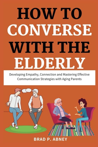 How to Converse with the Elderly Developing Empathy, Connection and Mastering Effective Communication Strategies with Aging Parents