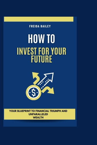 How To Invest For Your Future Your Blueprint to Financial Triumph and Unparalleled Wealth