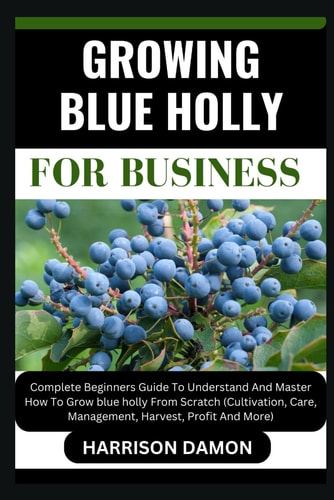 Growing Blue Holly for Business Complete Beginners Guide To Understand And Master How To Grow Blue Holly From Scratch (Cultivation, Care, Management, Harvest, Profit And More)