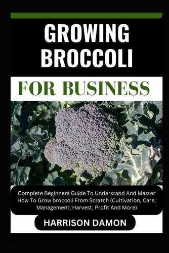 Growing Broccoli for Business Complete Beginners Guide To Understand And Master How To Grow Broccoli From Scratch (Cultivation, Care, Management, Harvest, Profit And More)