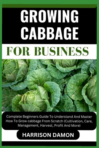 Growing Cabbage for Business Complete Beginners Guide To Understand And Master How To Grow Cabbage From Scratch (Cultivation, Care, Management, Harvest, Profit And More)