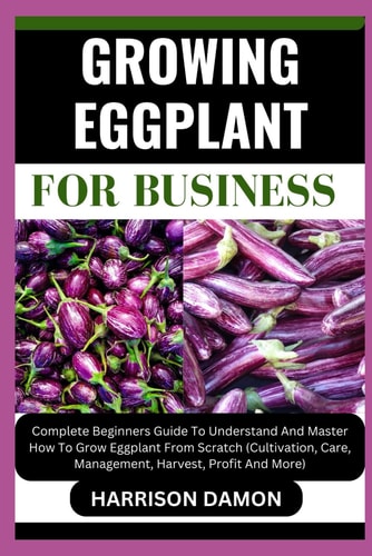 Growing Eggplant for Business Complete Beginners Guide To Understand And Master How To Grow Eggplant From Scratch (Cultivation, Care, Management, Harvest, Profit And More)