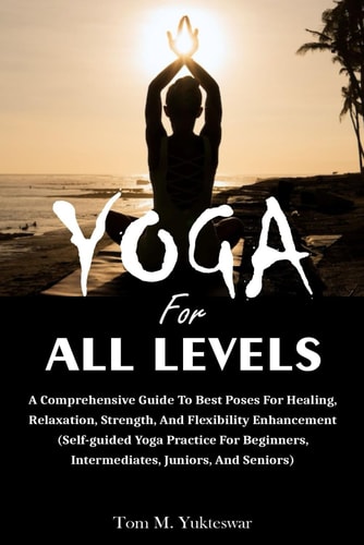 Yoga for All Levels A Comprehensive Guide to Best Poses for Healing, Relaxation, Strength, and Flexibility Enhancement (Self-Guided Yoga Practice for Beginners, Intermediates, Juniors and Seniors)