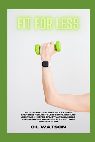 Fit For Less An Introduction to Simple at Home Exercises Requiring Less Equipment and Less Time, in Hopes of Motivating Middle-Aged Working Women to Stay Active and Feel Good.