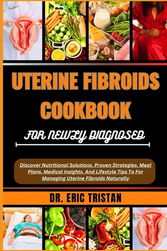 Uterine Fibroids Cookbook for Newly Diagnosed Discover Nutritional Solutions, Proven Strategies, Meal Plans, Medical Insights, And Lifestyle Tips To For Managing Uterine Fibroids Naturally