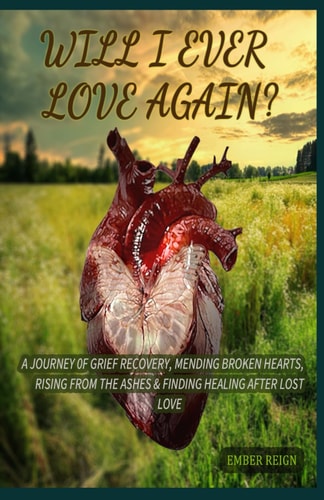 Will I Ever Love Again? A Journey 0f Grief Recovery, Mending Broken Hearts, Rising From the Ashes & Finding Healing After Lost Love