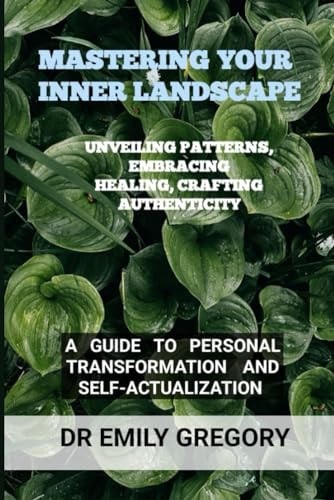 Mastering Your Inner Landscape Unveiling Patterns, Embracing Healing, Crafting Authenticity: A Guide to Personal Transformation and Self-Actualization