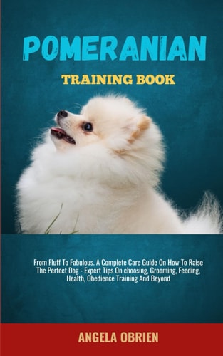 Pomeranian Training Book From Fluff To Fabulous. A Complete Care Guide On How To Raise The Perfect Pet - Expert Tips On Choosing, Grooming, Feeding, Health, Obedience Training And Beyon