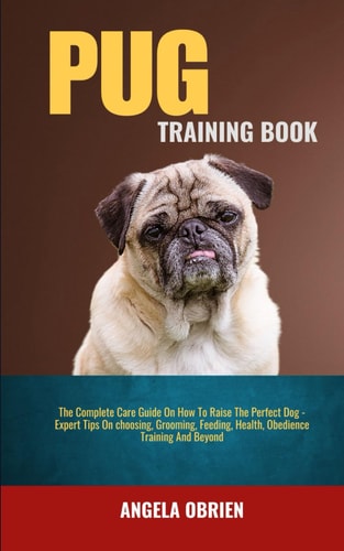 Pug Training Book The Complete Care Guide On How To Raise The Perfect Pet - Expert Tips On Choosing, Grooming, Feeding, Health, Obedience Training And Beyond