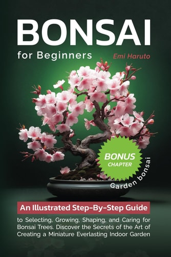 Bonsai For Beginners An Illustrated Step-By-Step Guide to Selecting, Growing, Shaping, and Caring for Bonsai Trees. Discover the Secrets of the Art of Creating a Miniature Everlasting Indoor Garden