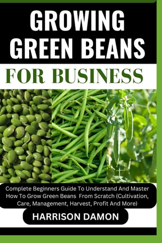 Growing Green Beans for Business Complete Beginners Guide To Understand And Master How To Grow Green Beans From Scratch (Cultivation, Care, Management, Harvest, Profit And More)